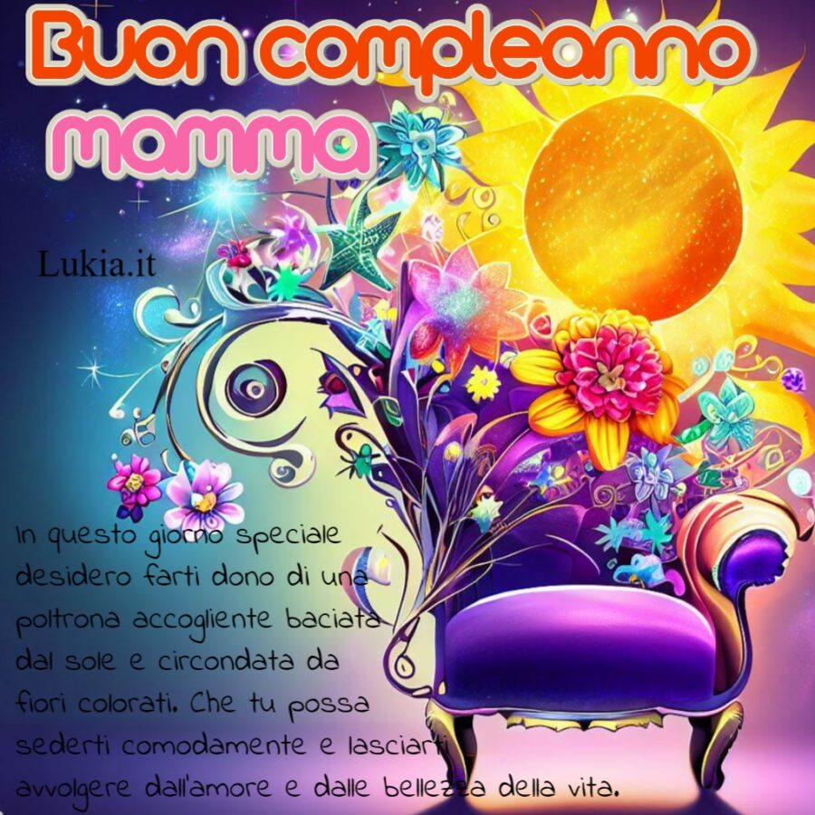 Un Biglietto di Auguri Speciale per il Compleanno della Mamma: Una Poltrona Accogliente con Fiori e Sole Buon compleanno mamma con una poltrona fantasy fiori colorati e sole e frase Cara mamma, in questo giorno speciale desidero farti dono di una poltrona accogliente baciata dal sole e circondata da fiori colorati. Che tu possa sederti comodamente e lasciarti avvolgere dall'amore e dalle bellezza della vita. Buon compleanno, mamma, sei il sole che illumina la mia esistenza e i fiori che colorano il mio cuore. Ti amo infinitamente! - Immagini gratis