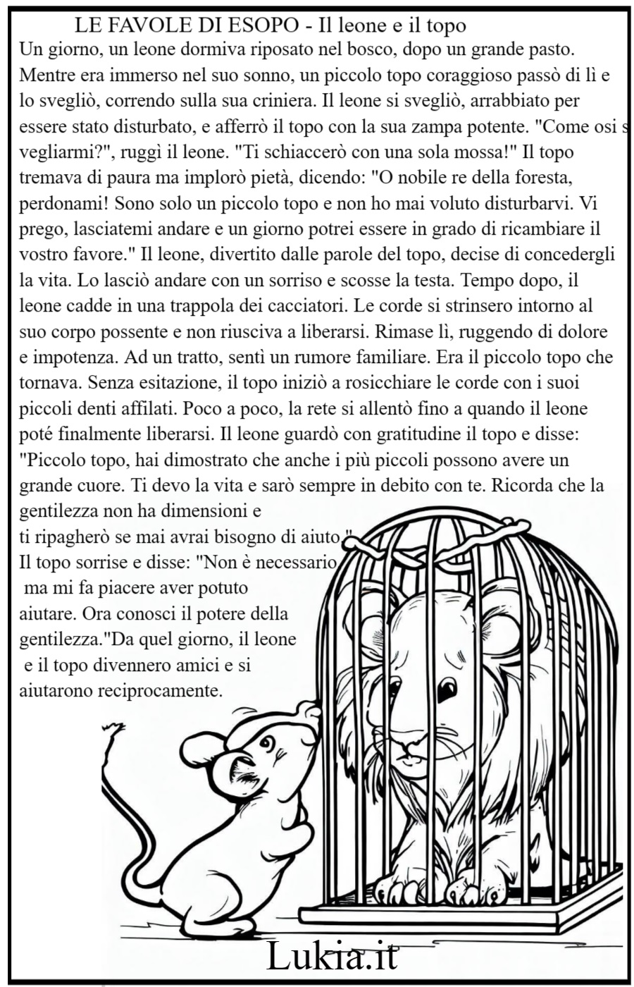 Il leone e il topo stampa gratis la favola e i disegni da colorare In una lussureggiante foresta, un leone orgoglioso si trovava intrappolato in una rete. Arriv un topo timido che, nonostante la sua piccolezza, decise di aiutarlo. Con le sue minuscole zanne, il topo tagli i fili della rete, liberando il leone. Il leone impar che l'aiuto pu venire anche dalle creature pi piccole, e il topo cap che il coraggio pu superare ogni ostacolo. Da quel giorno, i due divennero amici inseparabili, insegnando a tutti che l'umilt e la gratitudine sono virt che non conoscono dimensione. - Immagini gratis